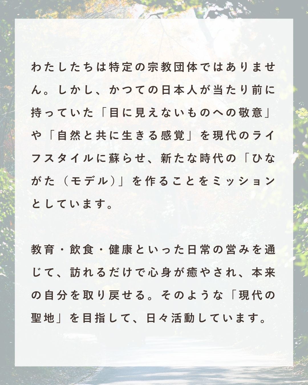 わたしたちは特定の宗教団体ではありません。しかし、かつての日本人が当たり前に持っていた「目に見えないものへの敬意」や「自然と共に生きる感覚」を現代のライフスタイルに蘇らせ、新たな時代の「ひながた(モデル)」を作ることをミッションとしています。教育・飲食・健康といった日常の営みを通じて、訪れるだけで心身が癒やされ、本来の自分を取り戻せる。そんな「現代の聖地」を目指して、日々活動しています。