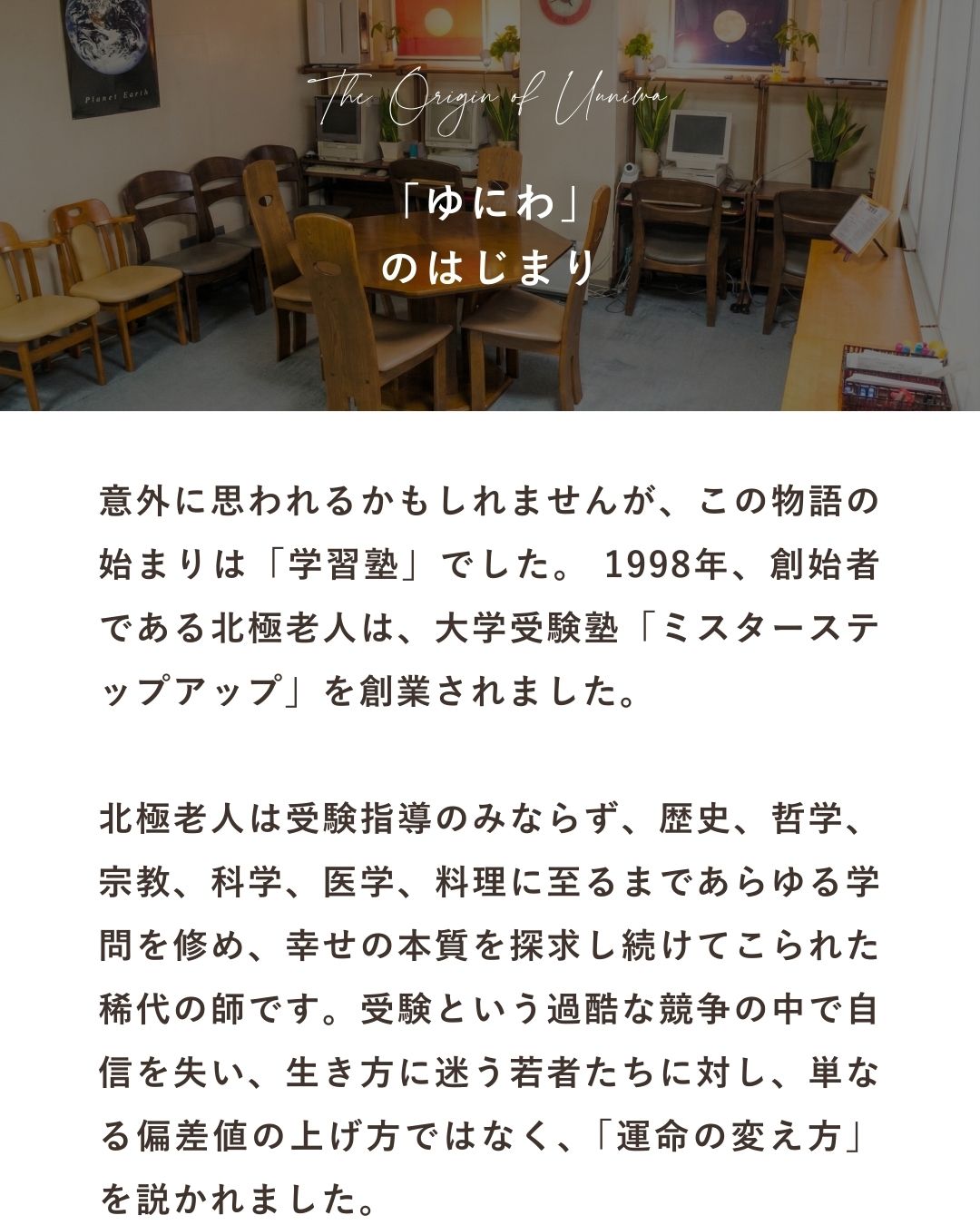 意外に思われるかもしれませんが、この物語の始まりは「学習塾」でした。1998年、創始者である北極老人は、大学受験塾「ミスターステップアップ」を創業されました。北極老人は、受験指導のみならず、歴史、哲学、宗教、科学、医学、料理に至るまであらゆる学問を修め、幸せの本質を探求し続けてこられた稀代の師です。受験という過酷な競争の中で自信を失い、生き方に迷う若者たちに対し、単なる偏差値の上げ方ではなく、「運命の変え方」を説かれました。