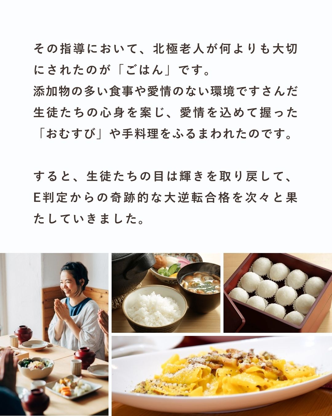 その指導において、北極老人が何よりも大切にされたのが「ごはん」です。 添加物の多い食事や愛情のない環境ですさんだ生徒たちの心身を案じ、愛情を込めて握った「おむすび」や手料理をふるまわれたのです。すると、生徒たちの目は輝きを取り戻し、E判定からの奇跡的な大逆転合格を次々と果たしていきました。